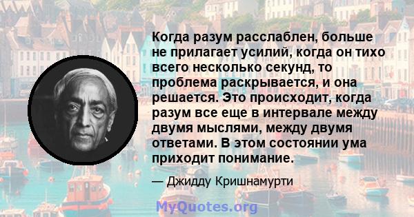 Когда разум расслаблен, больше не прилагает усилий, когда он тихо всего несколько секунд, то проблема раскрывается, и она решается. Это происходит, когда разум все еще в интервале между двумя мыслями, между двумя