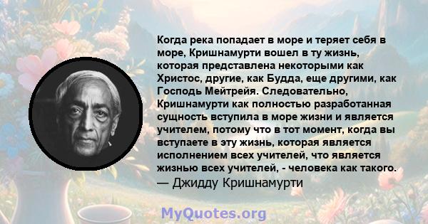 Когда река попадает в море и теряет себя в море, Кришнамурти вошел в ту жизнь, которая представлена ​​некоторыми как Христос, другие, как Будда, еще другими, как Господь Мейтрейя. Следовательно, Кришнамурти как