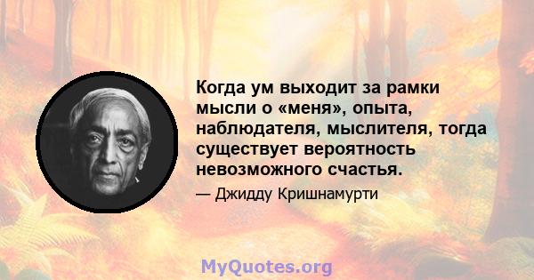 Когда ум выходит за рамки мысли о «меня», опыта, наблюдателя, мыслителя, тогда существует вероятность невозможного счастья.