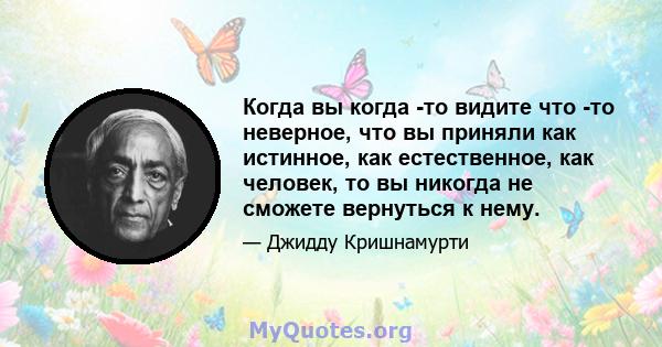 Когда вы когда -то видите что -то неверное, что вы приняли как истинное, как естественное, как человек, то вы никогда не сможете вернуться к нему.