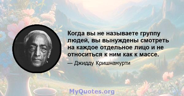 Когда вы не называете группу людей, вы вынуждены смотреть на каждое отдельное лицо и не относиться к ним как к массе.