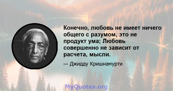 Конечно, любовь не имеет ничего общего с разумом, это не продукт ума; Любовь совершенно не зависит от расчета, мысли.