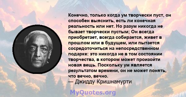 Конечно, только когда ум творчески пуст, он способен выяснить, есть ли конечная реальность или нет. Но разум никогда не бывает творчески пустым; Он всегда приобретает, всегда собирается, живет в прошлом или в будущем,