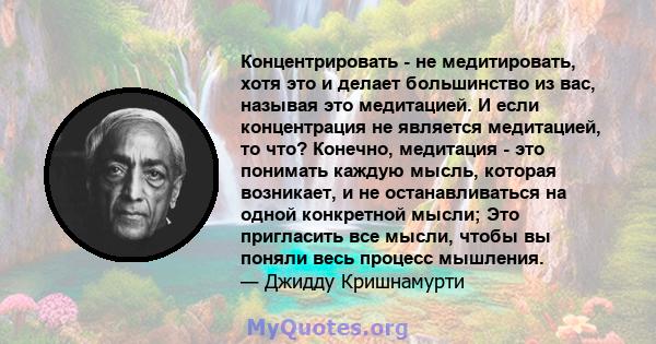 Концентрировать - не медитировать, хотя это и делает большинство из вас, называя это медитацией. И если концентрация не является медитацией, то что? Конечно, медитация - это понимать каждую мысль, которая возникает, и