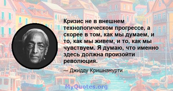 Кризис не в внешнем технологическом прогрессе, а скорее в том, как мы думаем, и то, как мы живем, и то, как мы чувствуем. Я думаю, что именно здесь должна произойти революция.