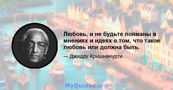 Любовь, и не будьте пойманы в мнениях и идеях о том, что такое любовь или должна быть.