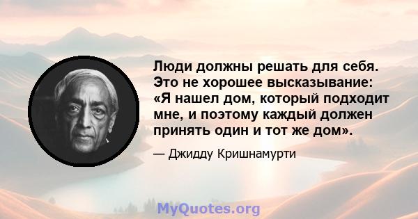 Люди должны решать для себя. Это не хорошее высказывание: «Я нашел дом, который подходит мне, и поэтому каждый должен принять один и тот же дом».