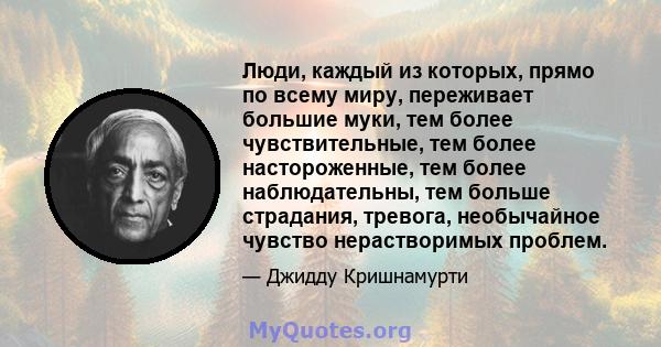 Люди, каждый из которых, прямо по всему миру, переживает большие муки, тем более чувствительные, тем более настороженные, тем более наблюдательны, тем больше страдания, тревога, необычайное чувство нерастворимых проблем.