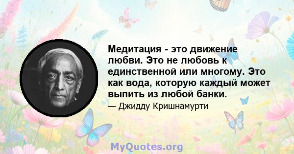 Медитация - это движение любви. Это не любовь к единственной или многому. Это как вода, которую каждый может выпить из любой банки.