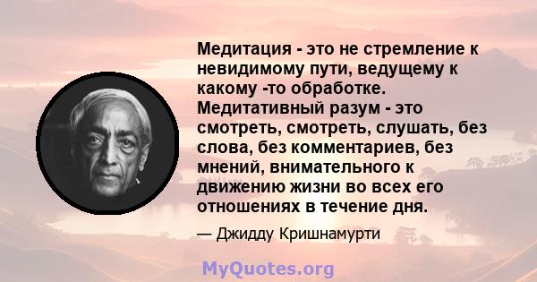 Медитация - это не стремление к невидимому пути, ведущему к какому -то обработке. Медитативный разум - это смотреть, смотреть, слушать, без слова, без комментариев, без мнений, внимательного к движению жизни во всех его 