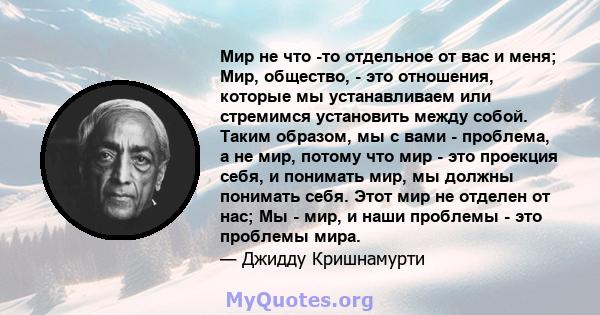 Мир не что -то отдельное от вас и меня; Мир, общество, - это отношения, которые мы устанавливаем или стремимся установить между собой. Таким образом, мы с вами - проблема, а не мир, потому что мир - это проекция себя, и 