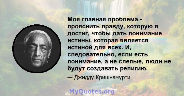 Моя главная проблема - прояснить правду, которую я достиг, чтобы дать понимание истины, которая является истиной для всех. И, следовательно, если есть понимание, а не слепые, люди не будут создавать религию.