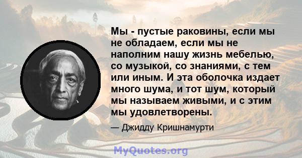 Мы - пустые раковины, если мы не обладаем, если мы не наполним нашу жизнь мебелью, со музыкой, со знаниями, с тем или иным. И эта оболочка издает много шума, и тот шум, который мы называем живыми, и с этим мы