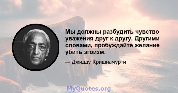 Мы должны разбудить чувство уважения друг к другу. Другими словами, пробуждайте желание убить эгоизм.