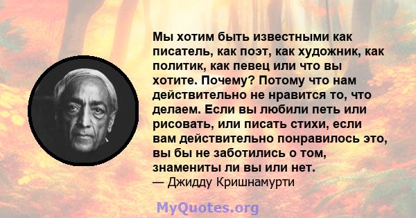 Мы хотим быть известными как писатель, как поэт, как художник, как политик, как певец или что вы хотите. Почему? Потому что нам действительно не нравится то, что делаем. Если вы любили петь или рисовать, или писать