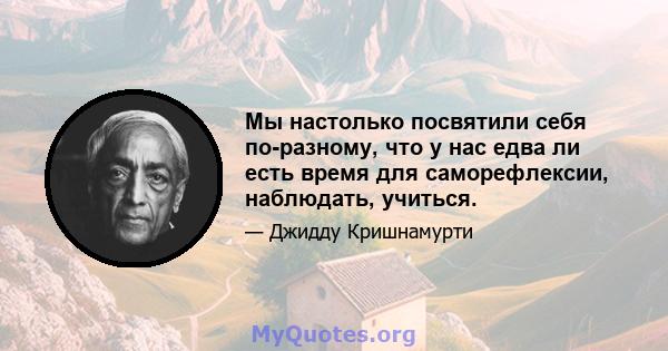 Мы настолько посвятили себя по-разному, что у нас едва ли есть время для саморефлексии, наблюдать, учиться.