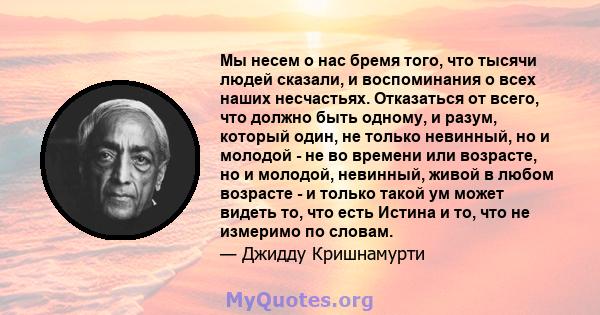 Мы несем о нас бремя того, что тысячи людей сказали, и воспоминания о всех наших несчастьях. Отказаться от всего, что должно быть одному, и разум, который один, не только невинный, но и молодой - не во времени или