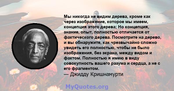 Мы никогда не видим дерева, кроме как через изображение, которое мы имеем, концепция этого дерева; Но концепция, знание, опыт, полностью отличается от фактического дерева. Посмотрите на дерево, и вы обнаружите, как