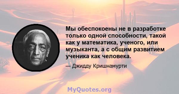 Мы обеспокоены не в разработке только одной способности, такой как у математика, ученого, или музыканта, а с общим развитием ученика как человека.