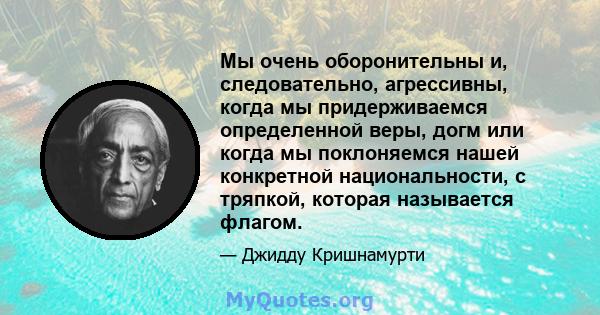 Мы очень оборонительны и, следовательно, агрессивны, когда мы придерживаемся определенной веры, догм или когда мы поклоняемся нашей конкретной национальности, с тряпкой, которая называется флагом.