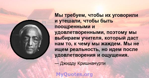 Мы требуем, чтобы их уговорили и утешали, чтобы быть поощренными и удовлетворенными, поэтому мы выбираем учителя, который даст нам то, к чему мы жаждем. Мы не ищем реальность, но идем после удовлетворения и ощущения.