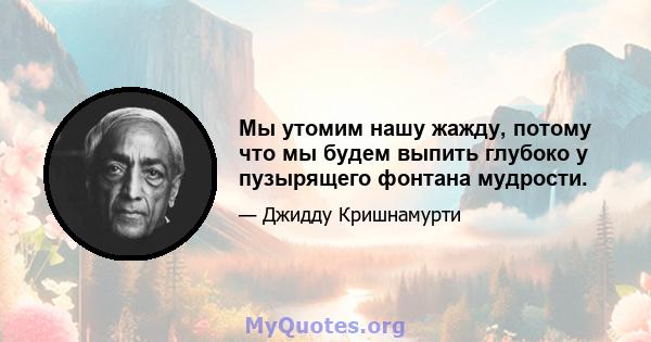 Мы утомим нашу жажду, потому что мы будем выпить глубоко у пузырящего фонтана мудрости.