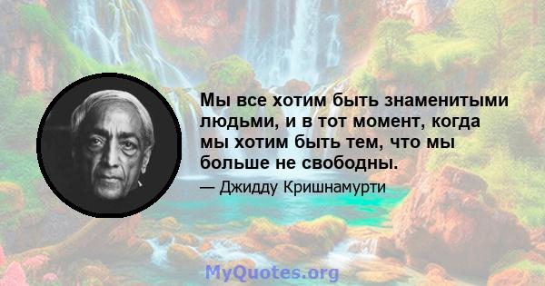 Мы все хотим быть знаменитыми людьми, и в тот момент, когда мы хотим быть тем, что мы больше не свободны.