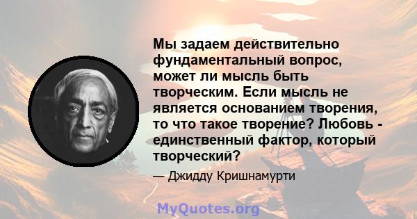 Мы задаем действительно фундаментальный вопрос, может ли мысль быть творческим. Если мысль не является основанием творения, то что такое творение? Любовь - единственный фактор, который творческий?