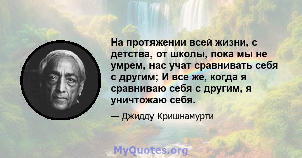 На протяжении всей жизни, с детства, от школы, пока мы не умрем, нас учат сравнивать себя с другим; И все же, когда я сравниваю себя с другим, я уничтожаю себя.