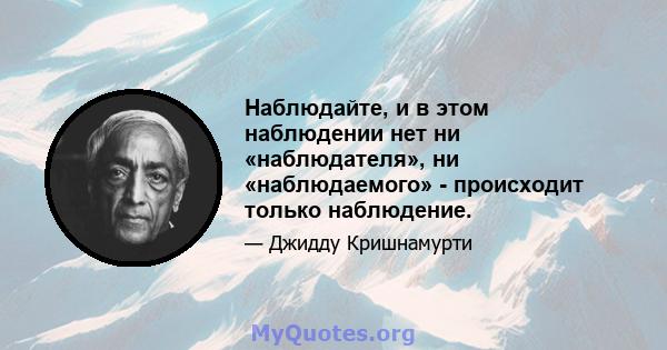 Наблюдайте, и в этом наблюдении нет ни «наблюдателя», ни «наблюдаемого» - происходит только наблюдение.