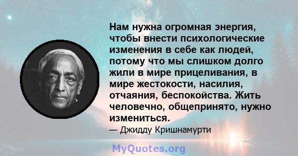 Нам нужна огромная энергия, чтобы внести психологические изменения в себе как людей, потому что мы слишком долго жили в мире прицеливания, в мире жестокости, насилия, отчаяния, беспокойства. Жить человечно, общепринято, 