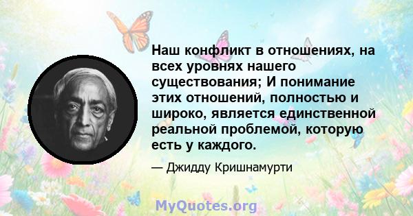 Наш конфликт в отношениях, на всех уровнях нашего существования; И понимание этих отношений, полностью и широко, является единственной реальной проблемой, которую есть у каждого.