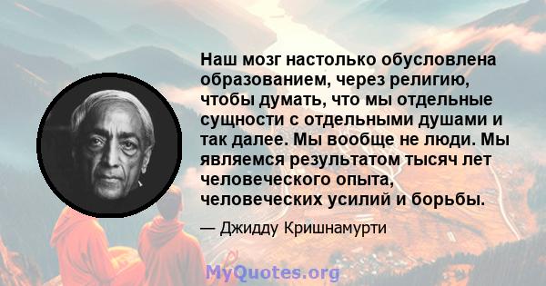 Наш мозг настолько обусловлена ​​образованием, через религию, чтобы думать, что мы отдельные сущности с отдельными душами и так далее. Мы вообще не люди. Мы являемся результатом тысяч лет человеческого опыта,