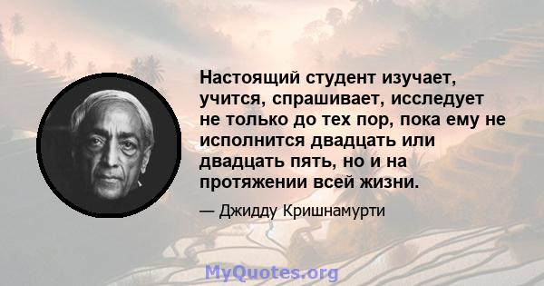 Настоящий студент изучает, учится, спрашивает, исследует не только до тех пор, пока ему не исполнится двадцать или двадцать пять, но и на протяжении всей жизни.