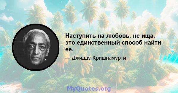 Наступить на любовь, не ища, это единственный способ найти ее.