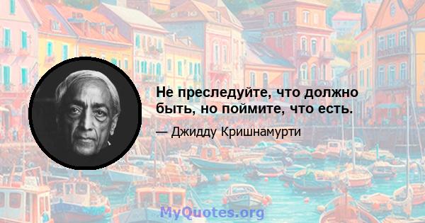 Не преследуйте, что должно быть, но поймите, что есть.