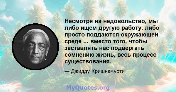 Несмотря на недовольство, мы либо ищем другую работу, либо просто поддаются окружающей среде ... вместо того, чтобы заставлять нас подвергать сомнению жизнь, весь процесс существования.