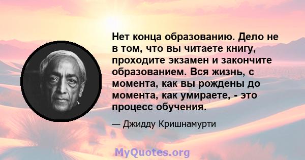 Нет конца образованию. Дело не в том, что вы читаете книгу, проходите экзамен и закончите образованием. Вся жизнь, с момента, как вы рождены до момента, как умираете, - это процесс обучения.