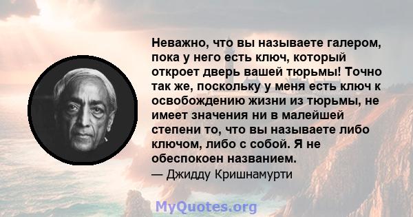 Неважно, что вы называете галером, пока у него есть ключ, который откроет дверь вашей тюрьмы! Точно так же, поскольку у меня есть ключ к освобождению жизни из тюрьмы, не имеет значения ни в малейшей степени то, что вы