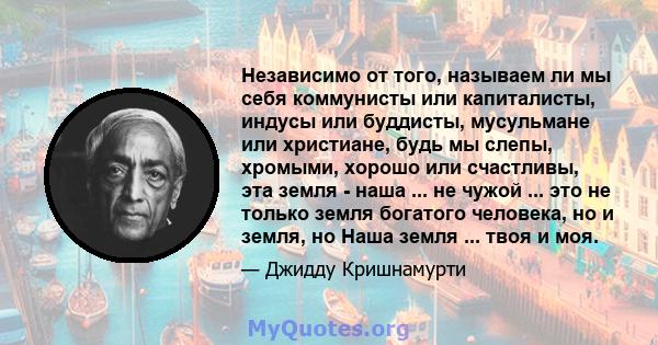 Независимо от того, называем ли мы себя коммунисты или капиталисты, индусы или буддисты, мусульмане или христиане, будь мы слепы, хромыми, хорошо или счастливы, эта земля - ​​наша ... не чужой ... это не только земля