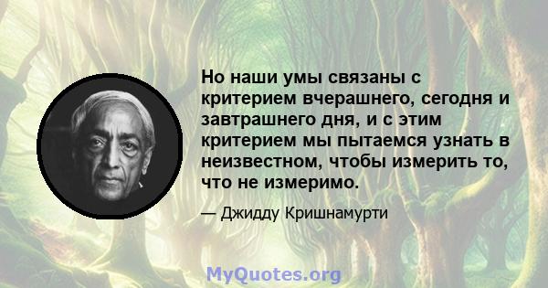 Но наши умы связаны с критерием вчерашнего, сегодня и завтрашнего дня, и с этим критерием мы пытаемся узнать в неизвестном, чтобы измерить то, что не измеримо.