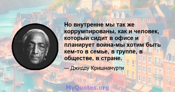 Но внутренне мы так же коррумпированы, как и человек, который сидит в офисе и планирует война-мы хотим быть кем-то в семье, в группе, в обществе, в стране.