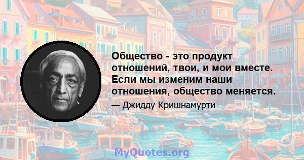 Общество - это продукт отношений, твои, и мои вместе. Если мы изменим наши отношения, общество меняется.