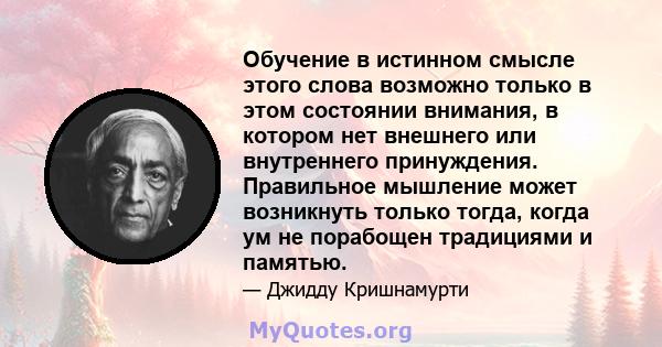 Обучение в истинном смысле этого слова возможно только в этом состоянии внимания, в котором нет внешнего или внутреннего принуждения. Правильное мышление может возникнуть только тогда, когда ум не порабощен традициями и 