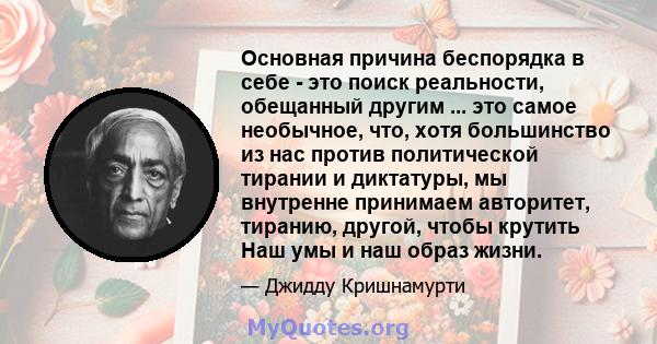 Основная причина беспорядка в себе - это поиск реальности, обещанный другим ... это самое необычное, что, хотя большинство из нас против политической тирании и диктатуры, мы внутренне принимаем авторитет, тиранию,