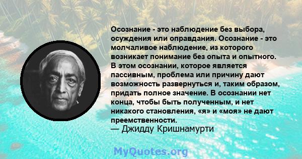 Осознание - это наблюдение без выбора, осуждения или оправдания. Осознание - это молчаливое наблюдение, из которого возникает понимание без опыта и опытного. В этом осознании, которое является пассивным, проблема или