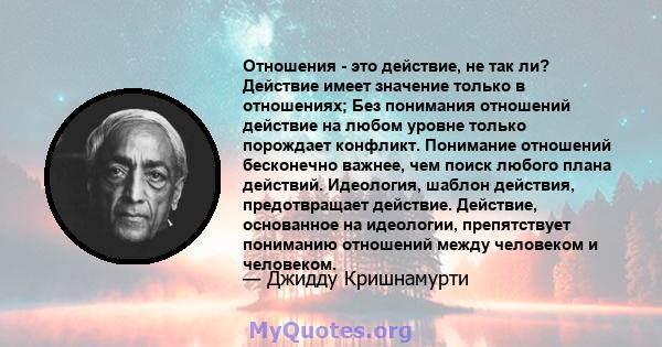 Отношения - это действие, не так ли? Действие имеет значение только в отношениях; Без понимания отношений действие на любом уровне только порождает конфликт. Понимание отношений бесконечно важнее, чем поиск любого плана 