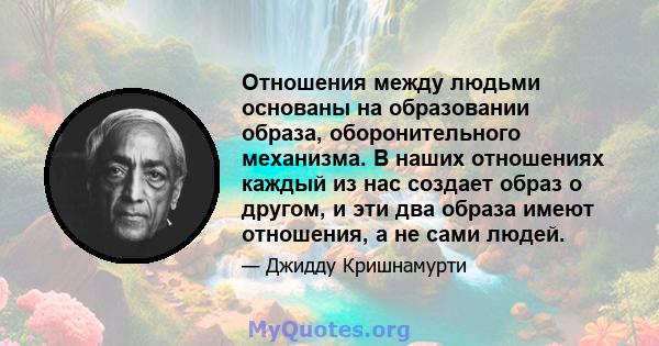 Отношения между людьми основаны на образовании образа, оборонительного механизма. В наших отношениях каждый из нас создает образ о другом, и эти два образа имеют отношения, а не сами людей.