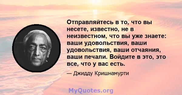 Отправляйтесь в то, что вы несете, известно, не в неизвестном, что вы уже знаете: ваши удовольствия, ваши удовольствия, ваши отчаяния, ваши печали. Войдите в это, это все, что у вас есть.