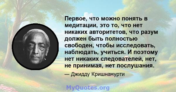 Первое, что можно понять в медитации, это то, что нет никаких авторитетов, что разум должен быть полностью свободен, чтобы исследовать, наблюдать, учиться. И поэтому нет никаких следователей, нет, не принимая, нет